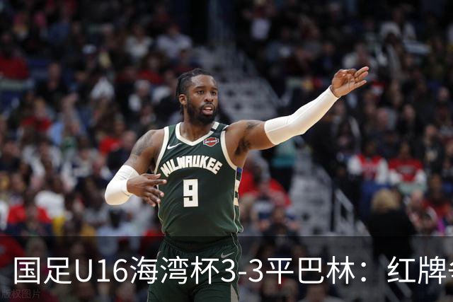 国足U16海湾杯3-3平巴林：红牌争议与青训的双重考验！